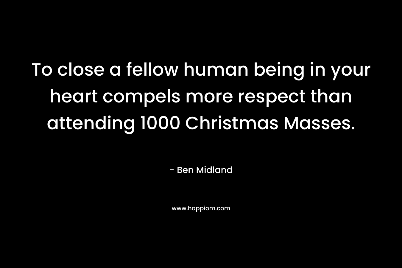 To close a fellow human being in your heart compels more respect than attending 1000 Christmas Masses. – Ben Midland