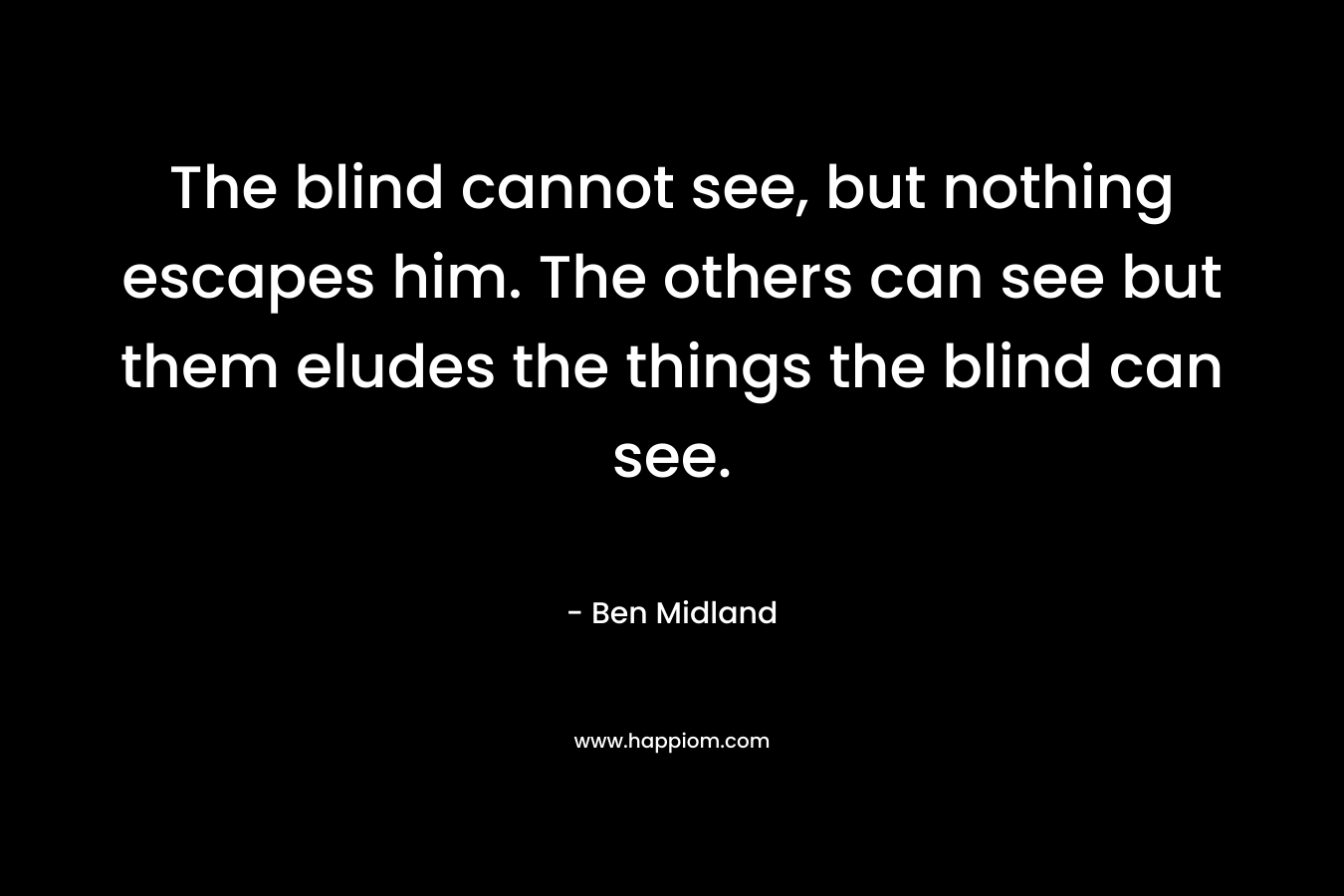 The blind cannot see, but nothing escapes him. The others can see but them eludes the things the blind can see. – Ben Midland