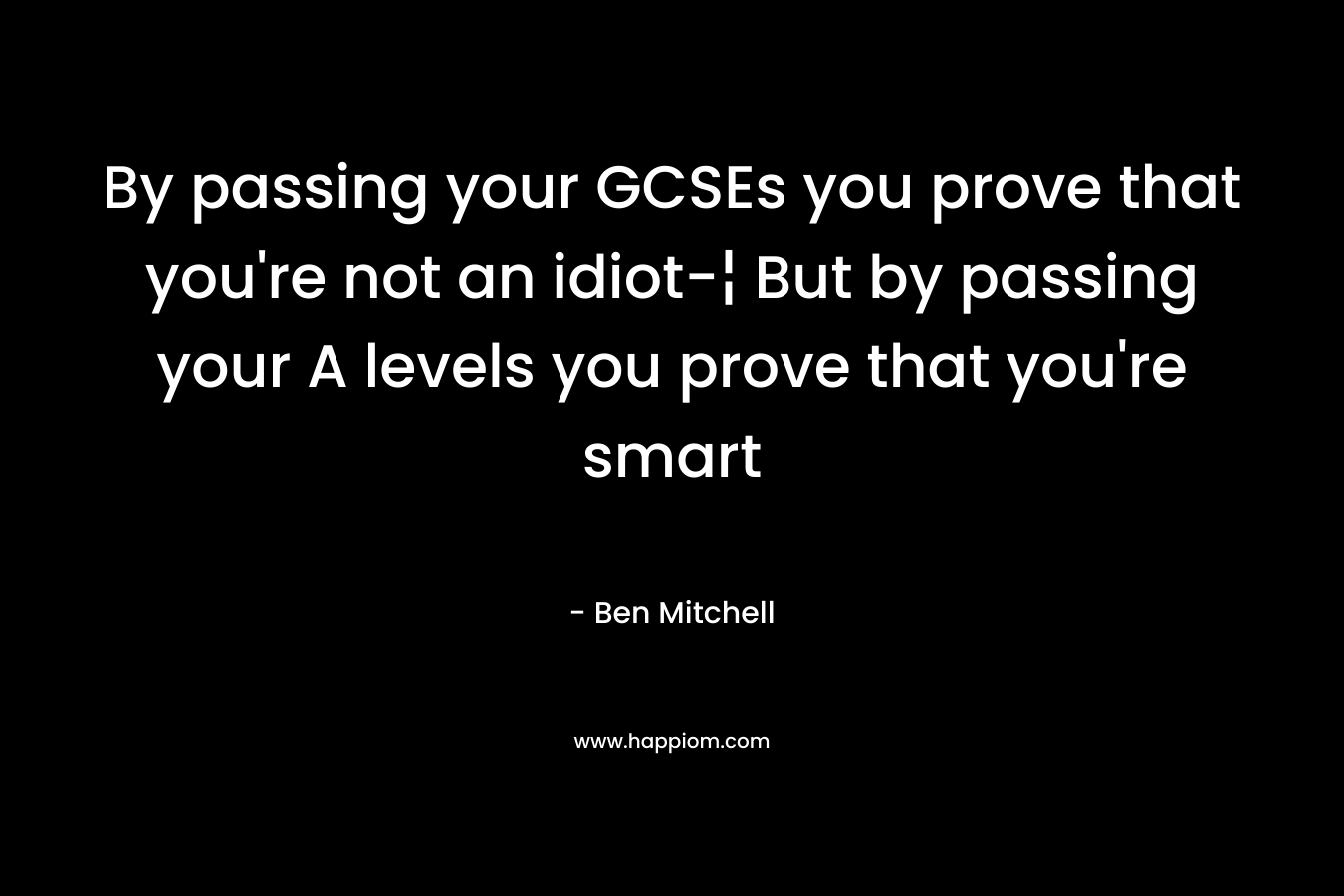 By passing your GCSEs you prove that you’re not an idiot-¦ But by passing your A levels you prove that you’re smart – Ben Mitchell