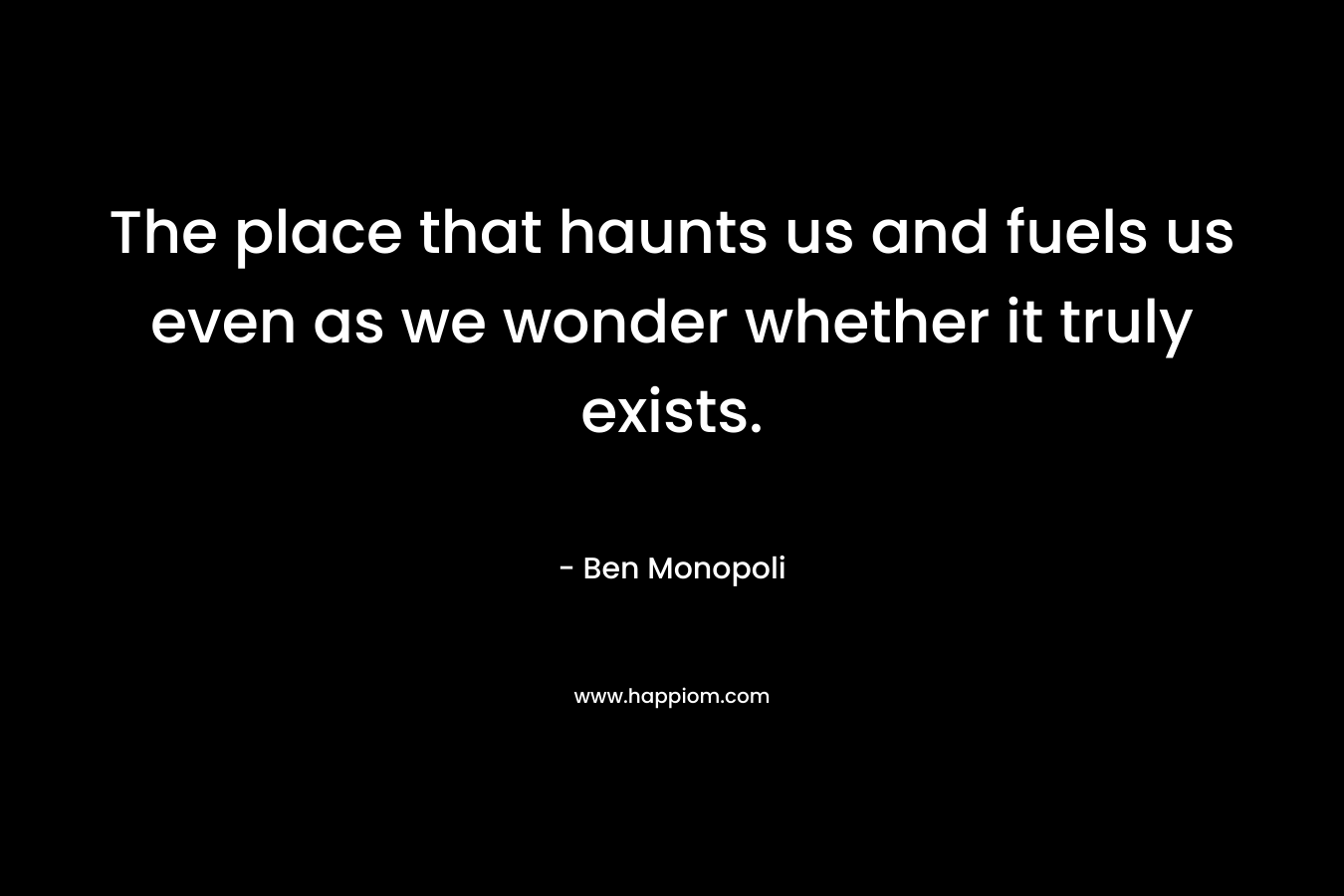 The place that haunts us and fuels us even as we wonder whether it truly exists. – Ben Monopoli
