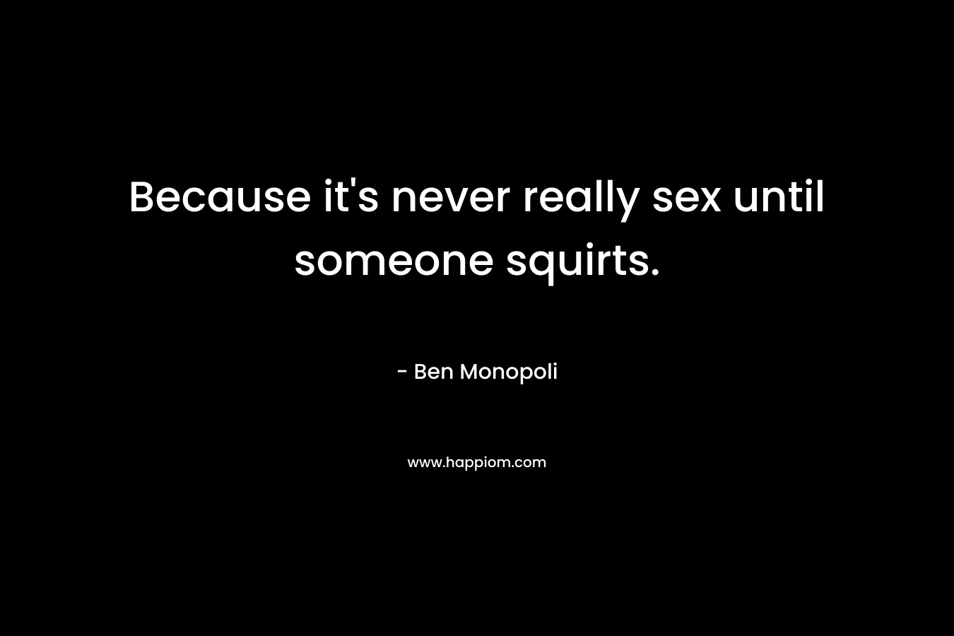 Because it’s never really sex until someone squirts. – Ben Monopoli