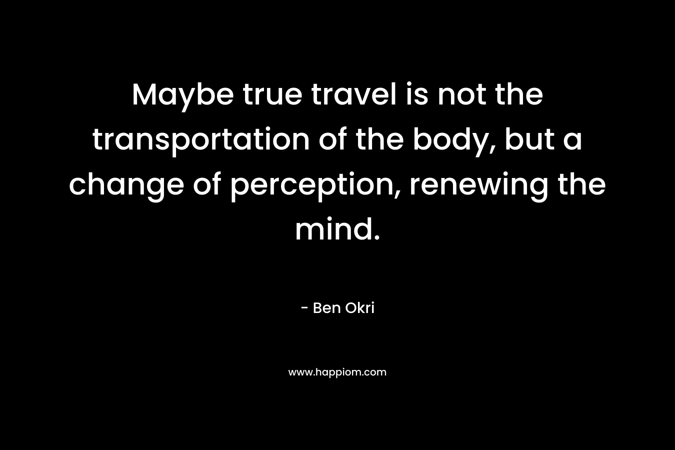 Maybe true travel is not the transportation of the body, but a change of perception, renewing the mind. – Ben Okri