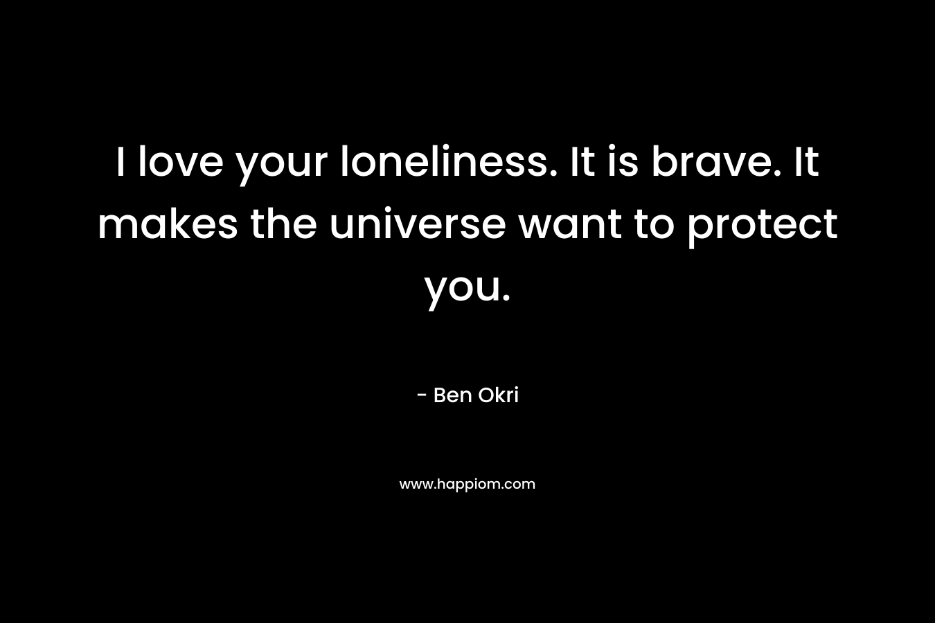 I love your loneliness. It is brave. It makes the universe want to protect you. – Ben Okri