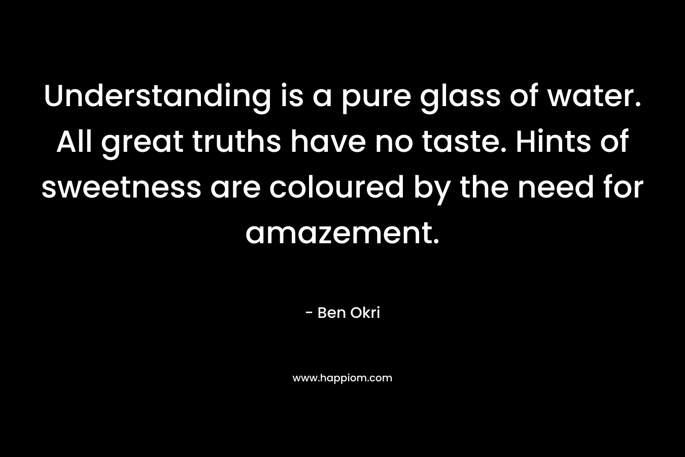 Understanding is a pure glass of water. All great truths have no taste. Hints of sweetness are coloured by the need for amazement. – Ben Okri