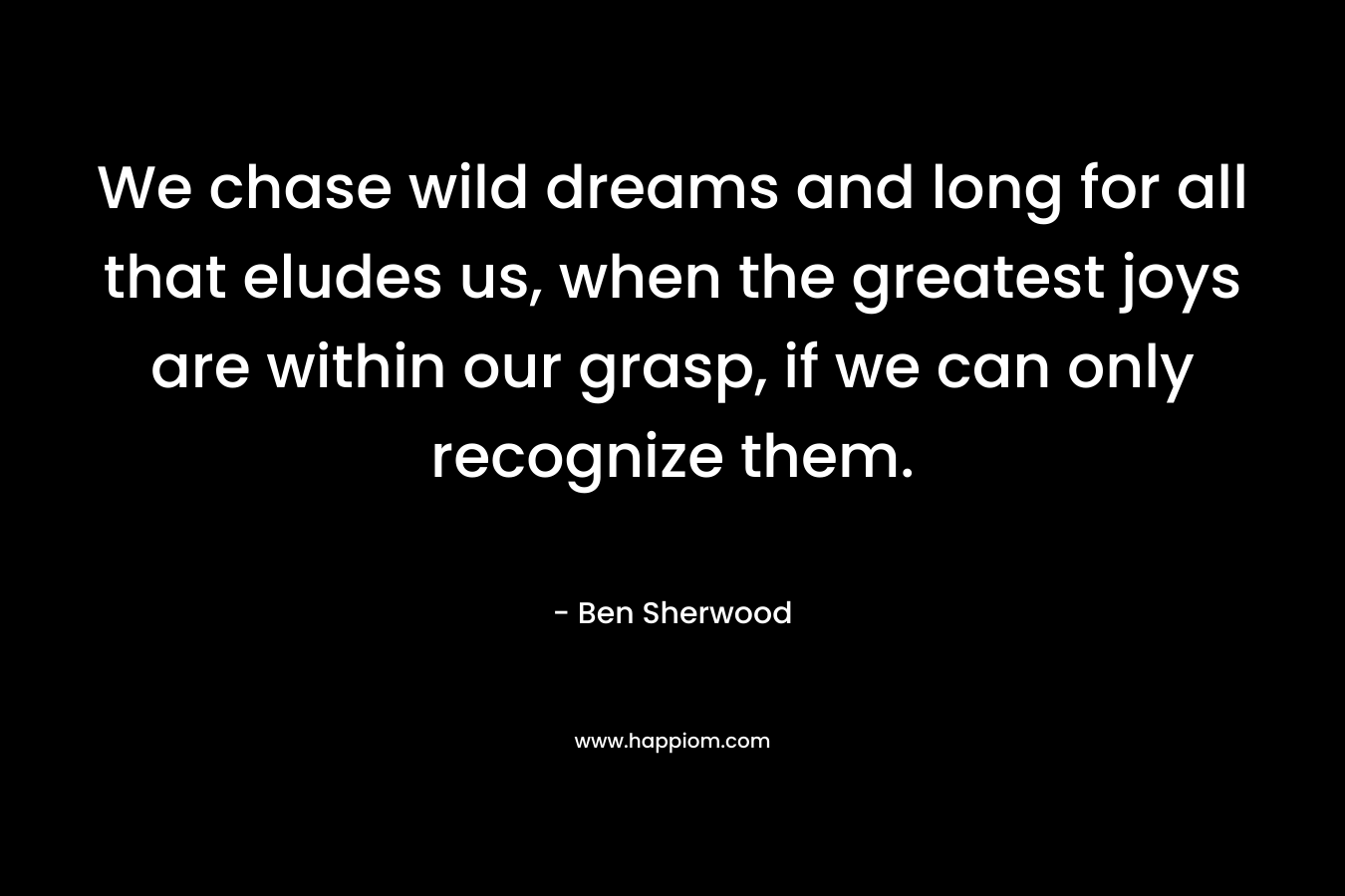 We chase wild dreams and long for all that eludes us, when the greatest joys are within our grasp, if we can only recognize them.