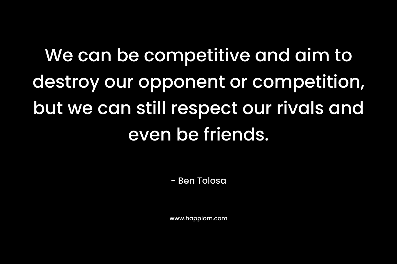 We can be competitive and aim to destroy our opponent or competition, but we can still respect our rivals and even be friends. – Ben Tolosa