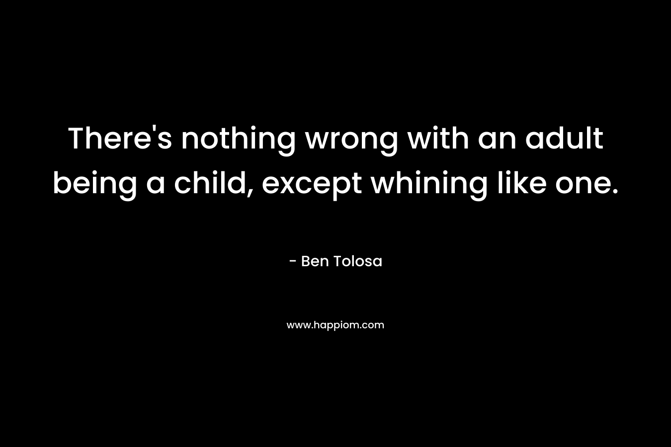 There’s nothing wrong with an adult being a child, except whining like one. – Ben Tolosa