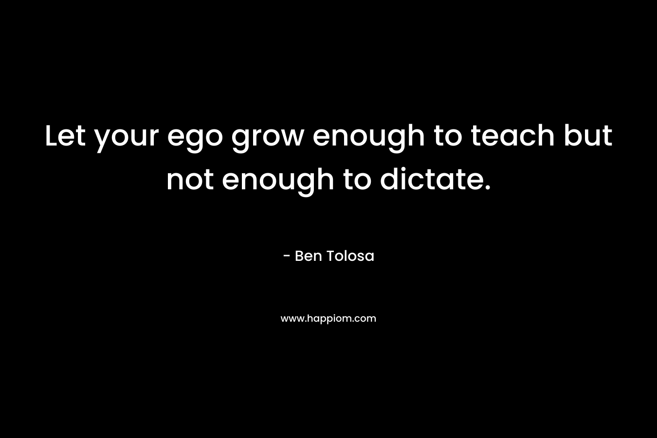 Let your ego grow enough to teach but not enough to dictate. – Ben Tolosa
