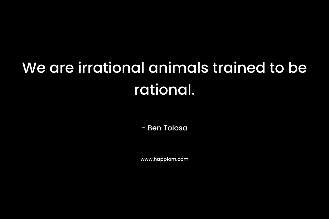 We are irrational animals trained to be rational. – Ben Tolosa
