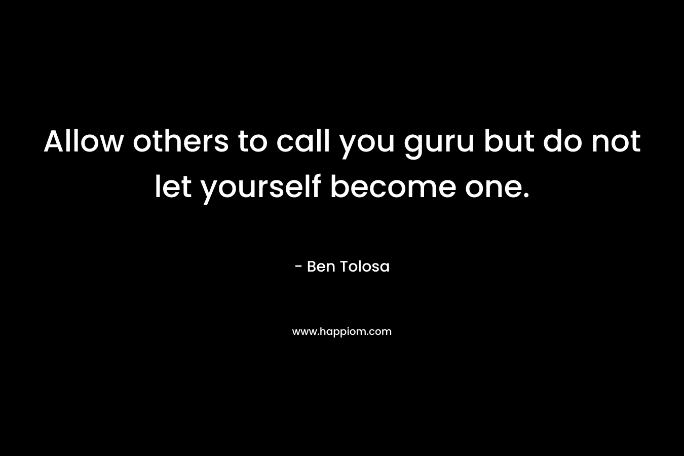 Allow others to call you guru but do not let yourself become one. – Ben Tolosa