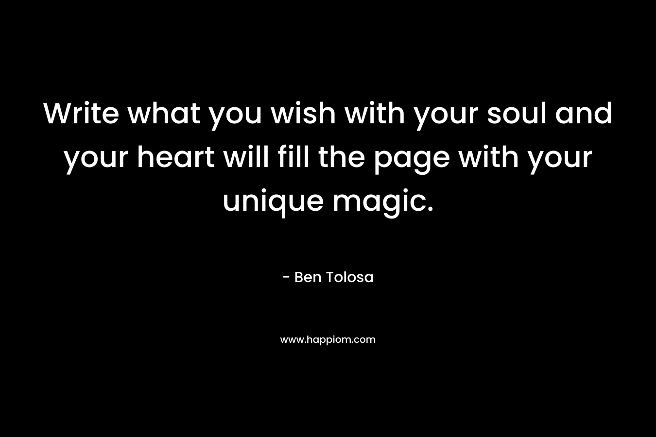 Write what you wish with your soul and your heart will fill the page with your unique magic. – Ben Tolosa