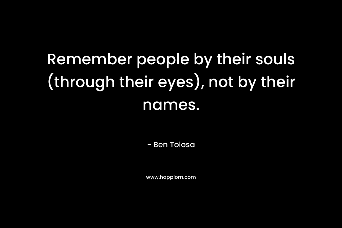 Remember people by their souls (through their eyes), not by their names. – Ben Tolosa
