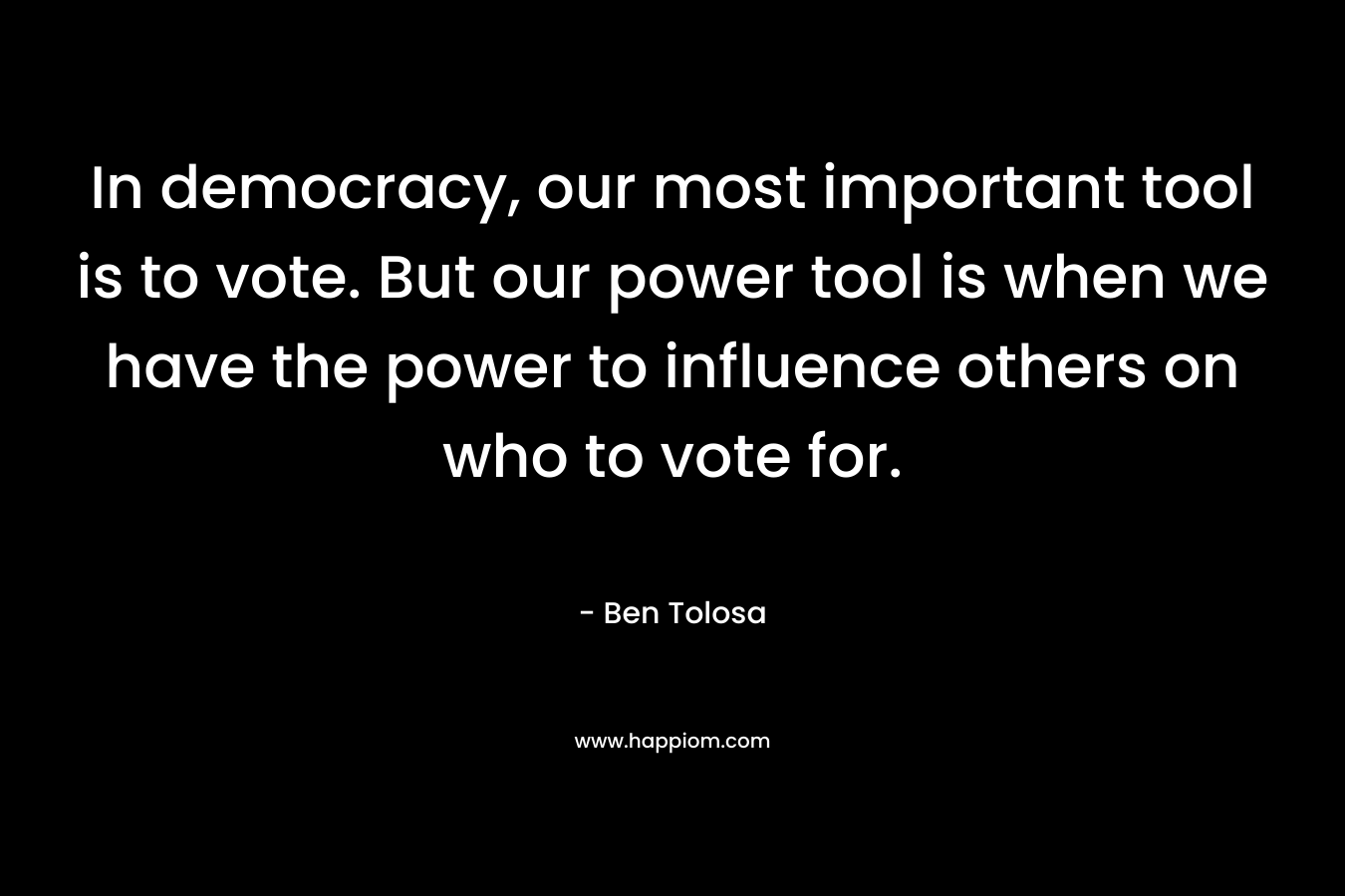 In democracy, our most important tool is to vote. But our power tool is when we have the power to influence others on who to vote for.