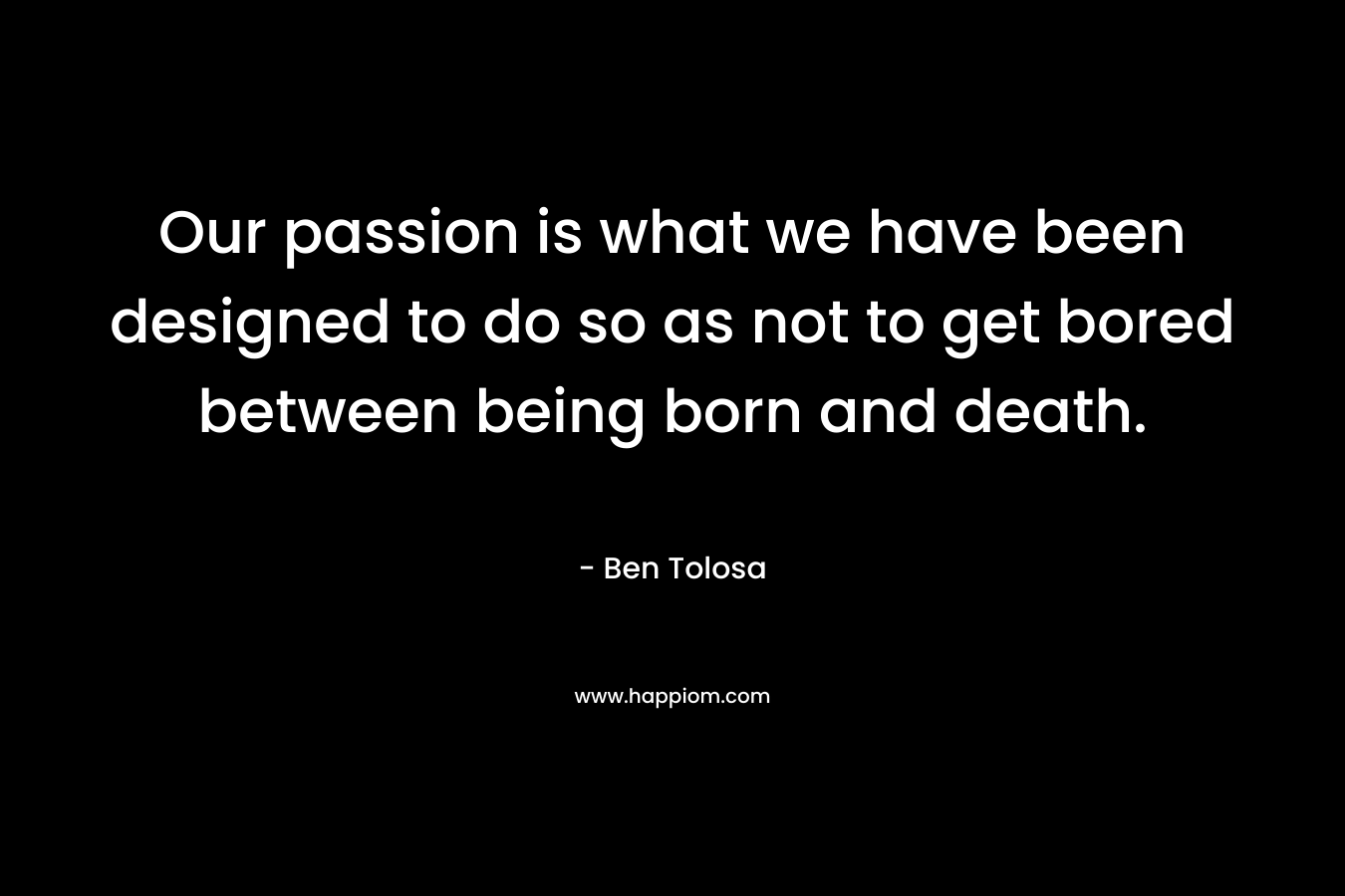 Our passion is what we have been designed to do so as not to get bored between being born and death.