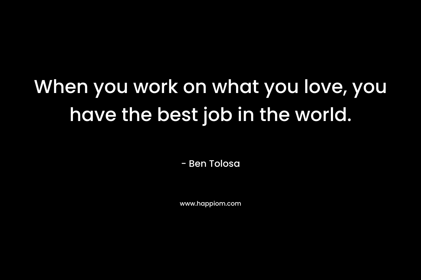 When you work on what you love, you have the best job in the world.
