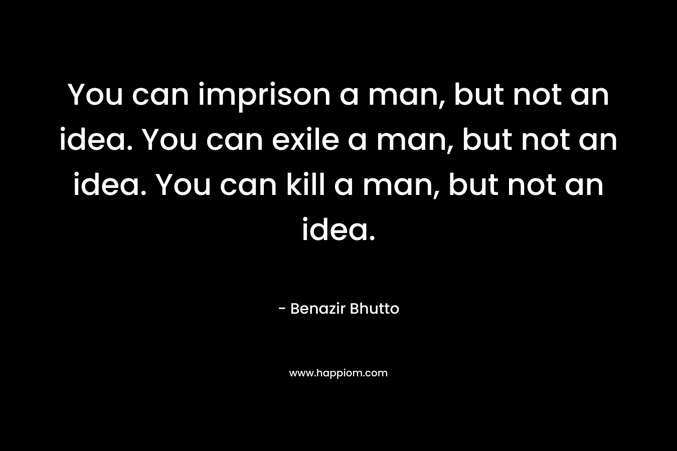 You can imprison a man, but not an idea. You can exile a man, but not an idea. You can kill a man, but not an idea. – Benazir Bhutto
