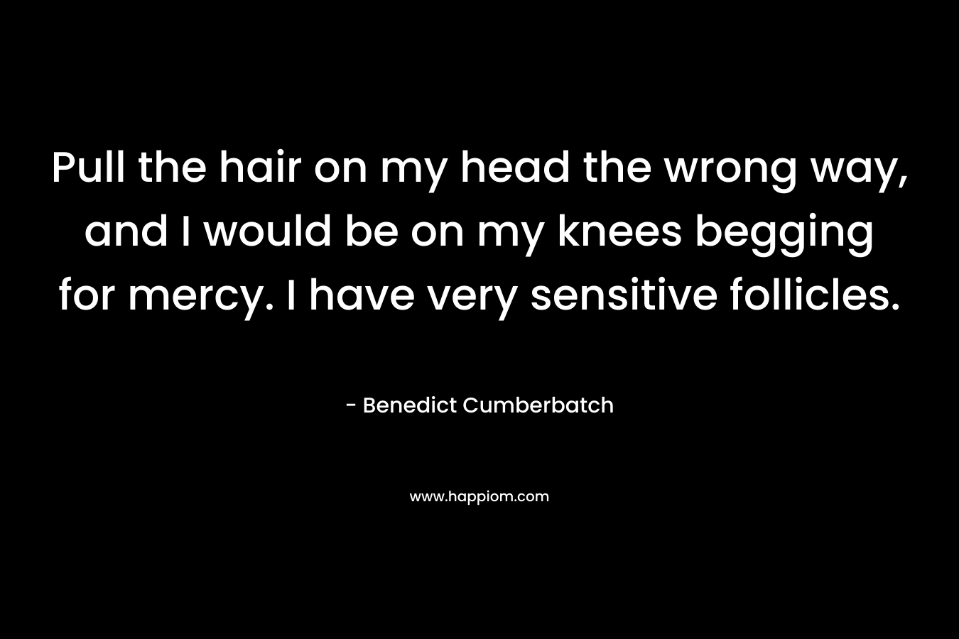Pull the hair on my head the wrong way, and I would be on my knees begging for mercy. I have very sensitive follicles. – Benedict Cumberbatch