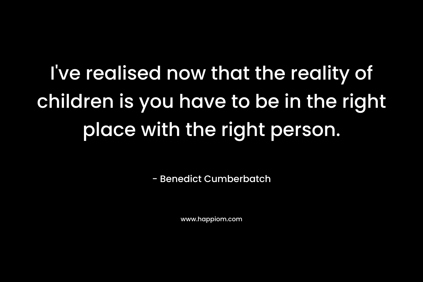 I've realised now that the reality of children is you have to be in the right place with the right person.