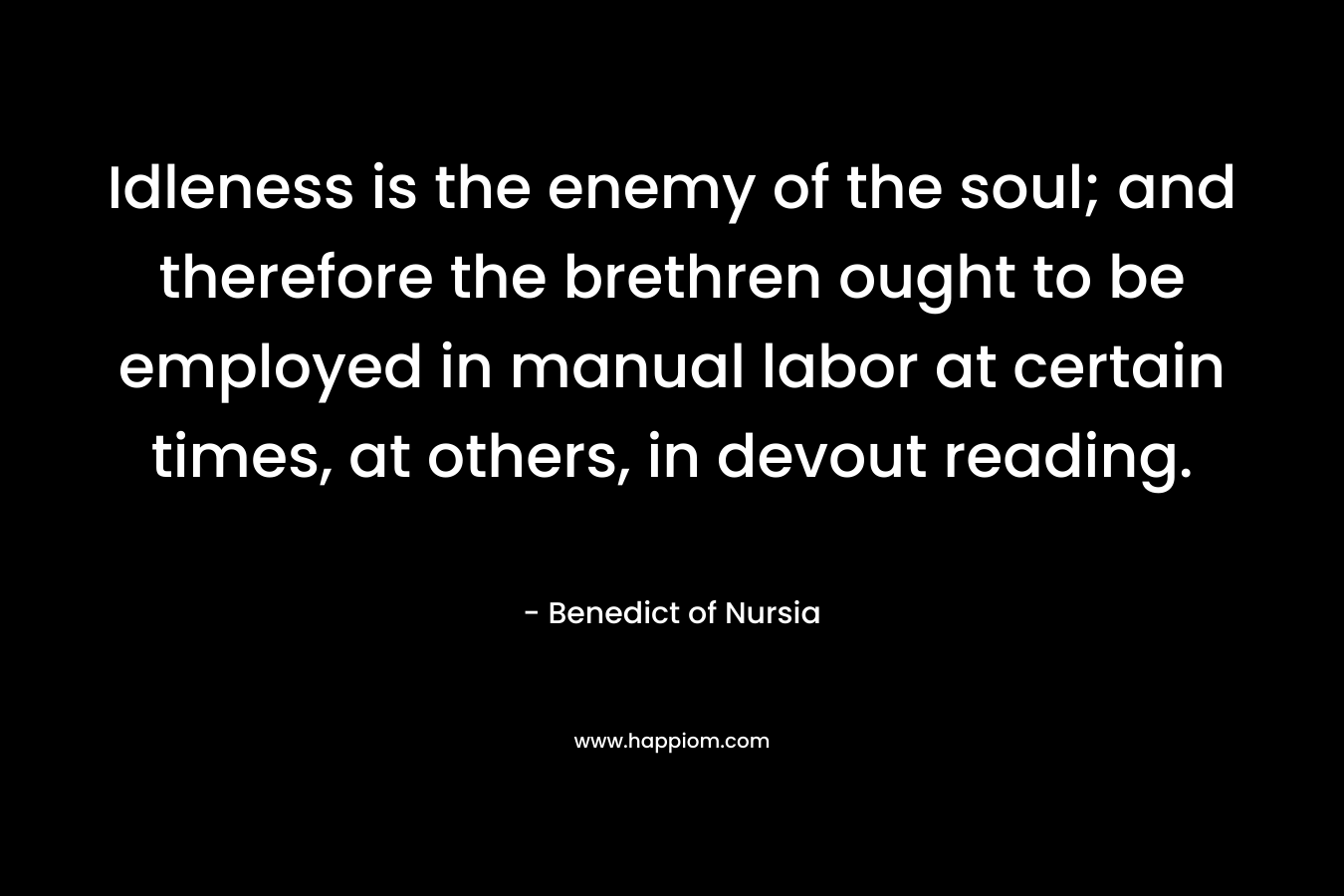 Idleness is the enemy of the soul; and therefore the brethren ought to be employed in manual labor at certain times, at others, in devout reading. – Benedict of Nursia