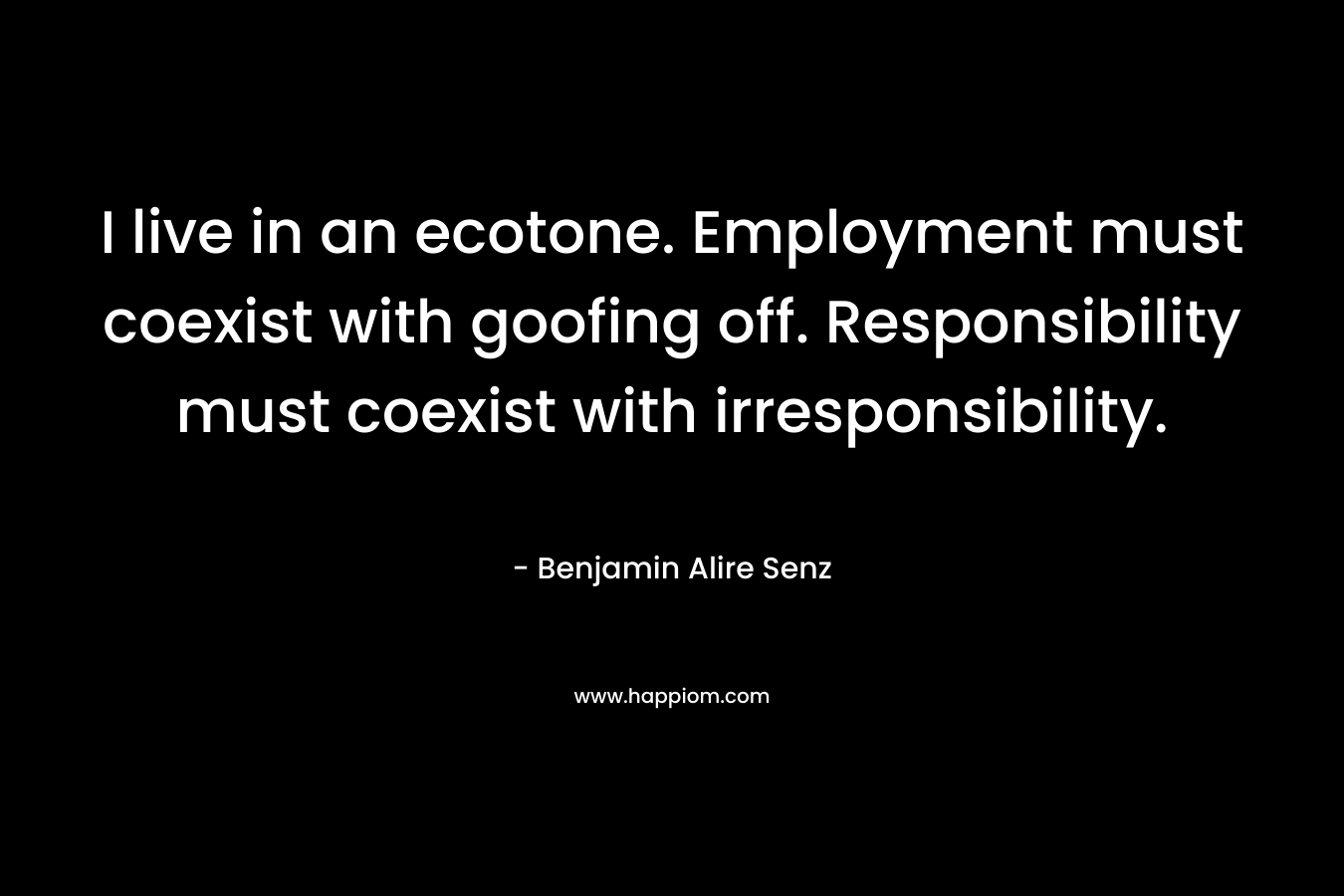 I live in an ecotone. Employment must coexist with goofing off. Responsibility must coexist with irresponsibility. – Benjamin Alire Senz