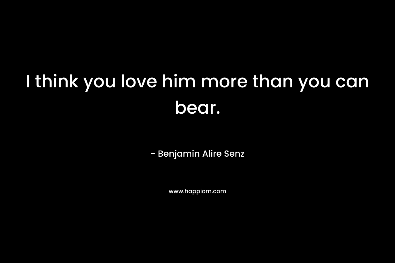 I think you love him more than you can bear.