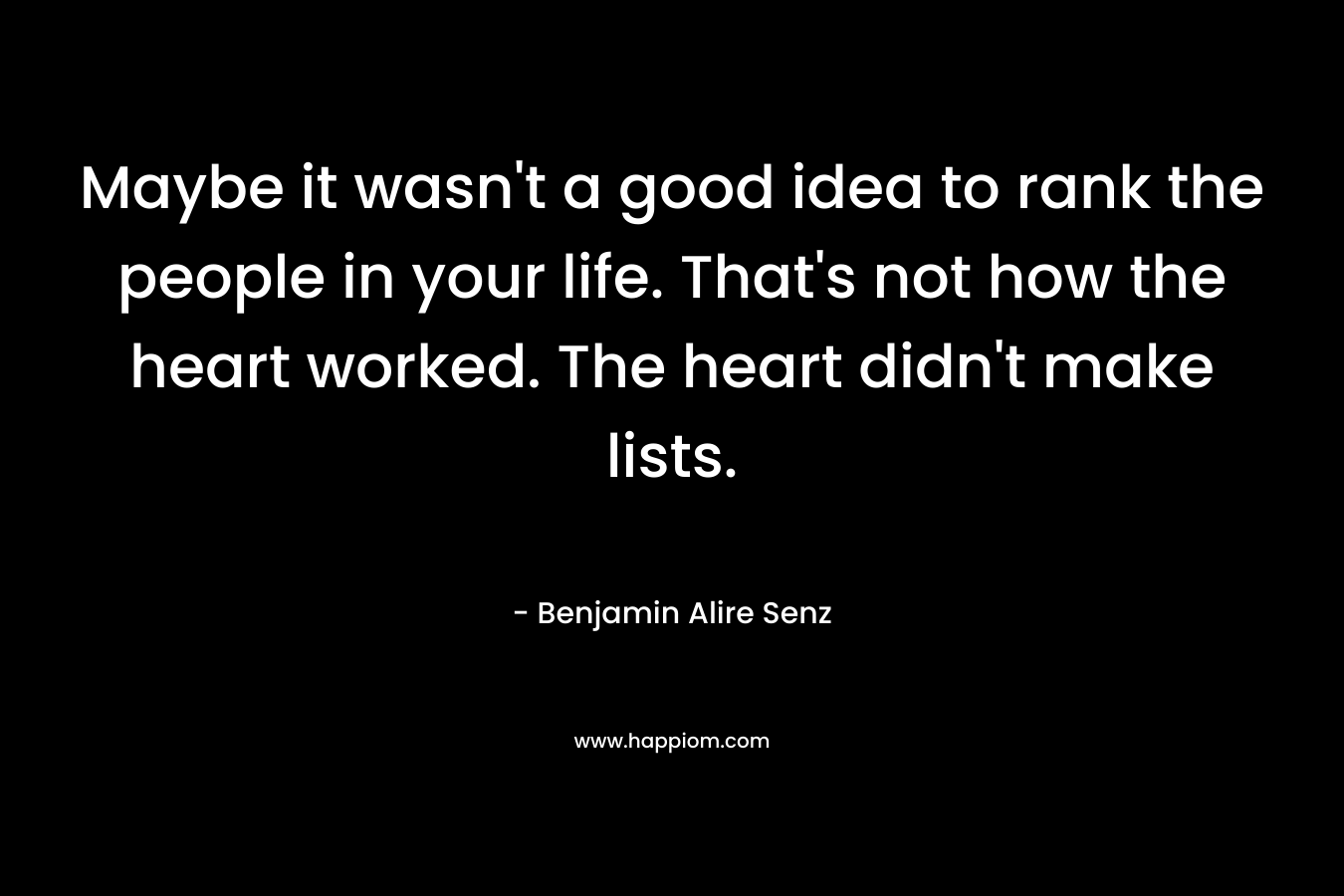 Maybe it wasn’t a good idea to rank the people in your life. That’s not how the heart worked. The heart didn’t make lists. – Benjamin Alire Senz