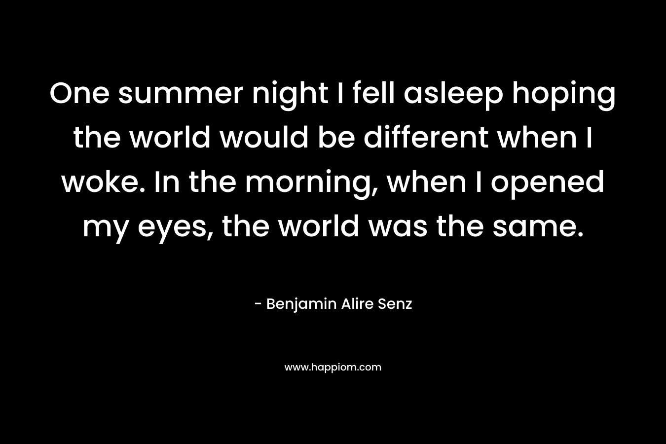 One summer night I fell asleep hoping the world would be different when I woke. In the morning, when I opened my eyes, the world was the same.