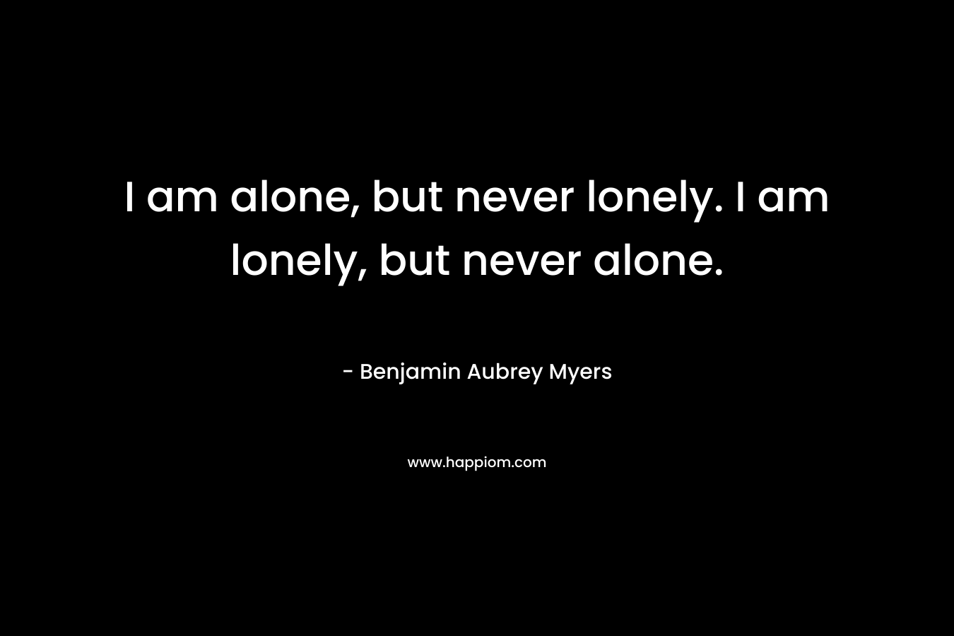 I am alone, but never lonely. I am lonely, but never alone. – Benjamin Aubrey Myers