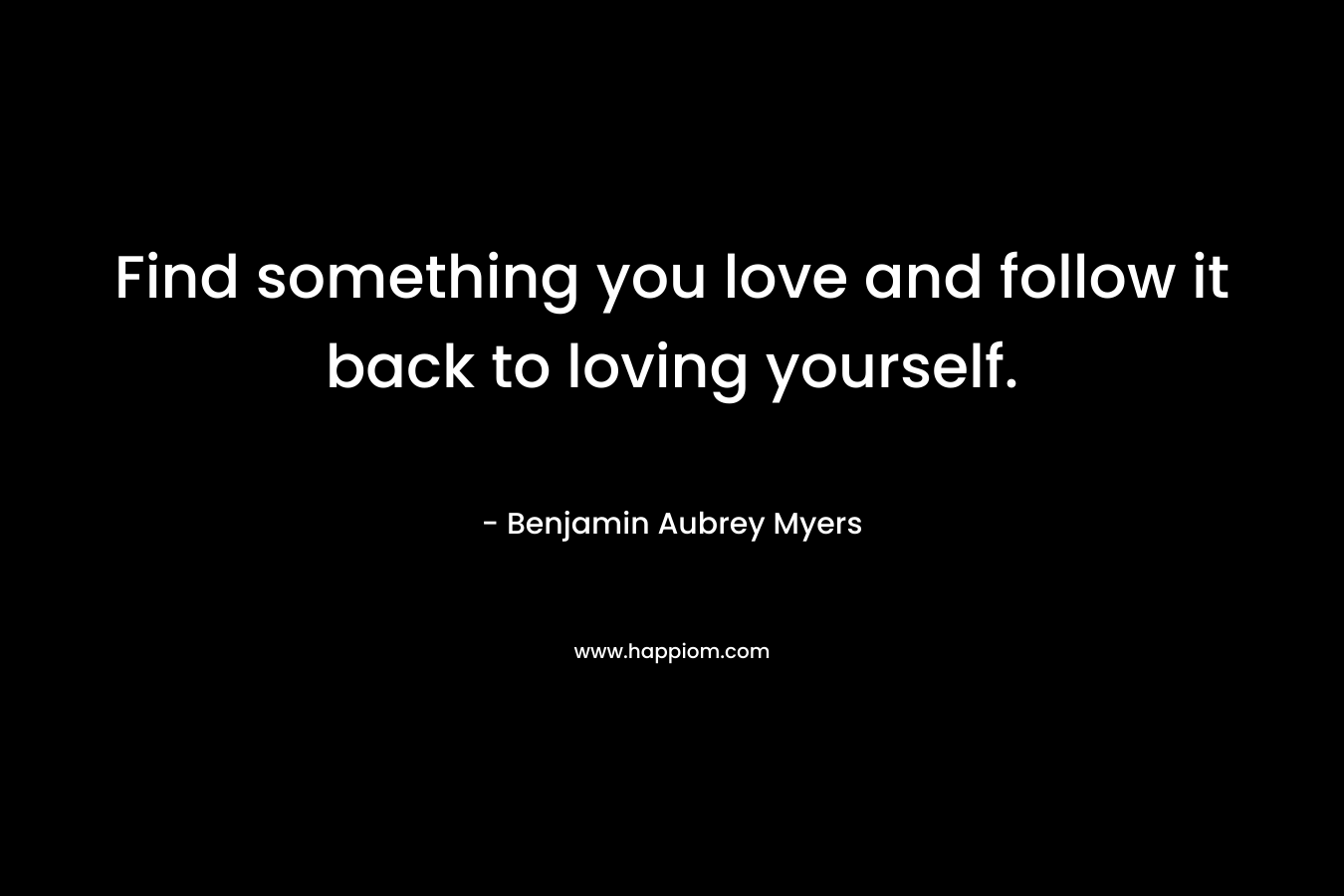 Find something you love and follow it back to loving yourself. – Benjamin Aubrey Myers