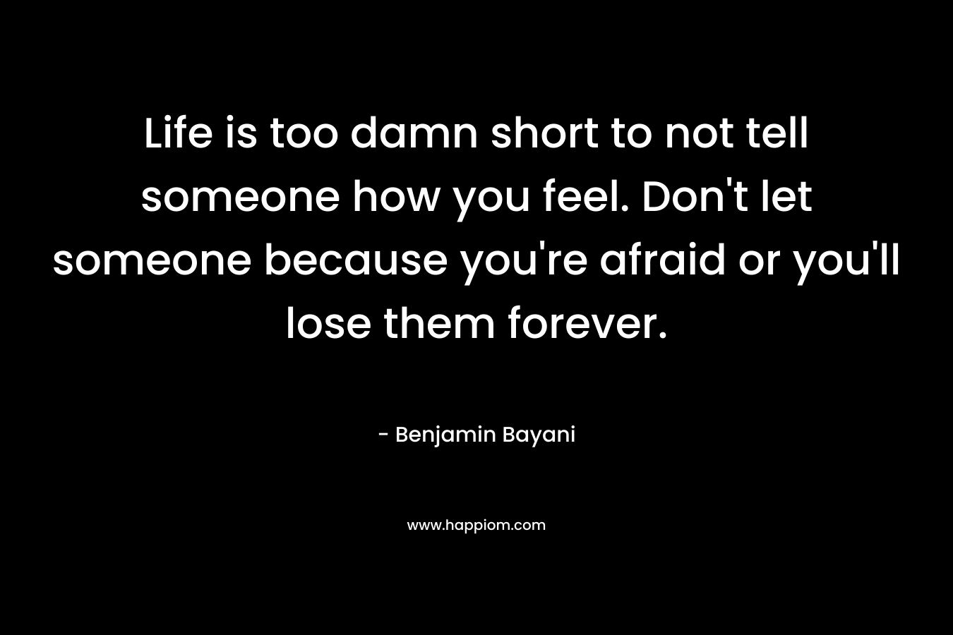 Life is too damn short to not tell someone how you feel. Don't let someone because you're afraid or you'll lose them forever.