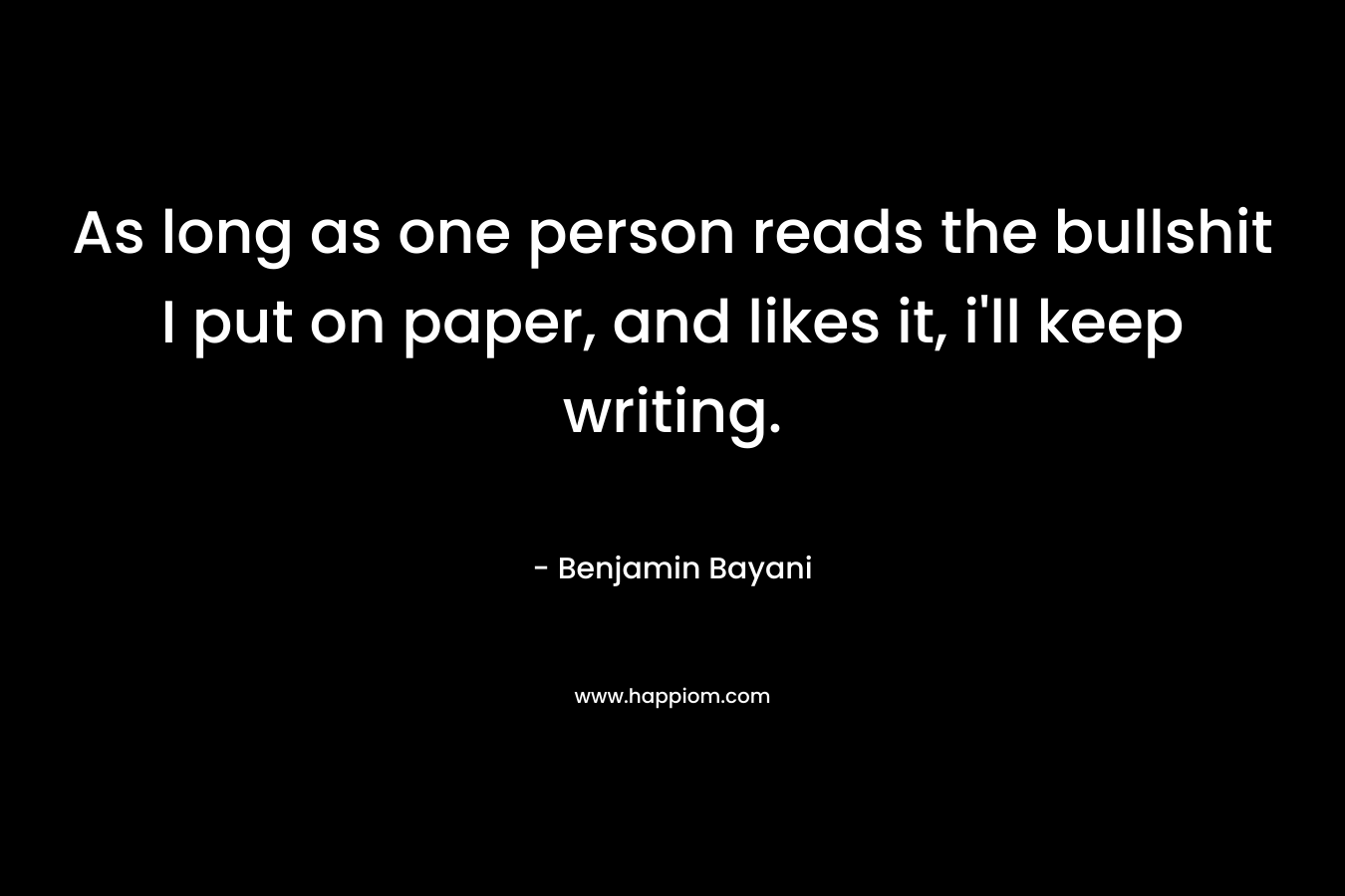 As long as one person reads the bullshit I put on paper, and likes it, i’ll keep writing. – Benjamin Bayani