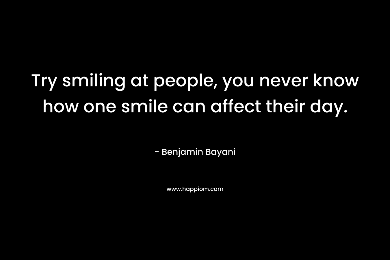 Try smiling at people, you never know how one smile can affect their day. – Benjamin Bayani