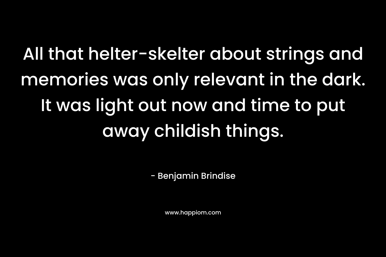 All that helter-skelter about strings and memories was only relevant in the dark. It was light out now and time to put away childish things. – Benjamin Brindise