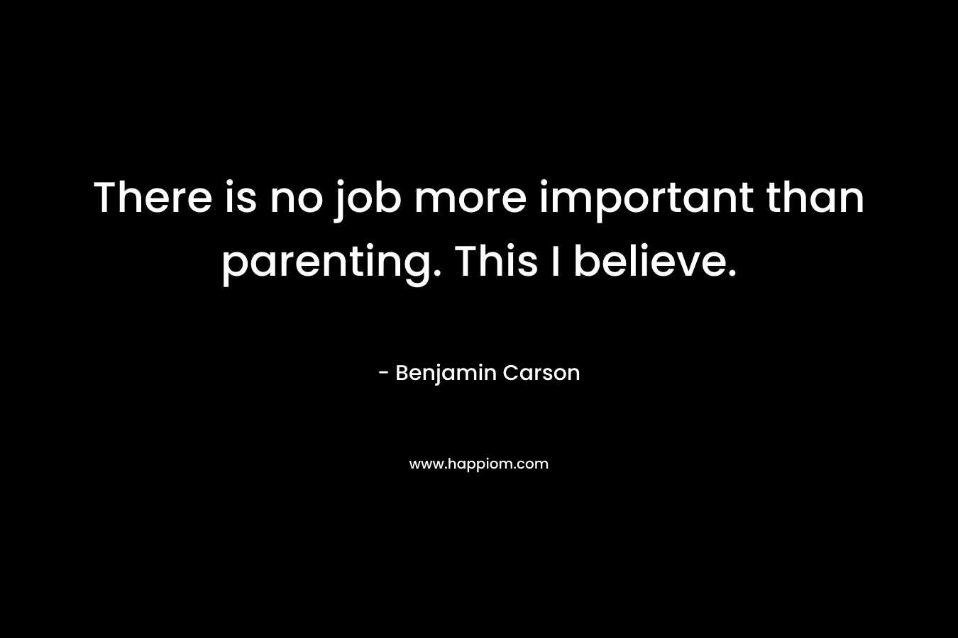 There is no job more important than parenting. This I believe. – Benjamin Carson