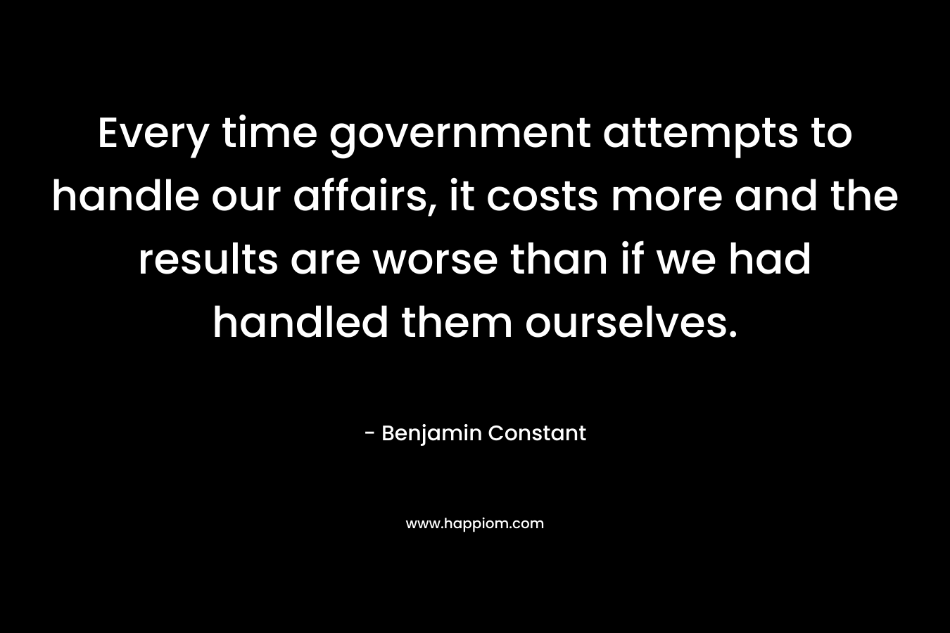 Every time government attempts to handle our affairs, it costs more and the results are worse than if we had handled them ourselves. – Benjamin Constant