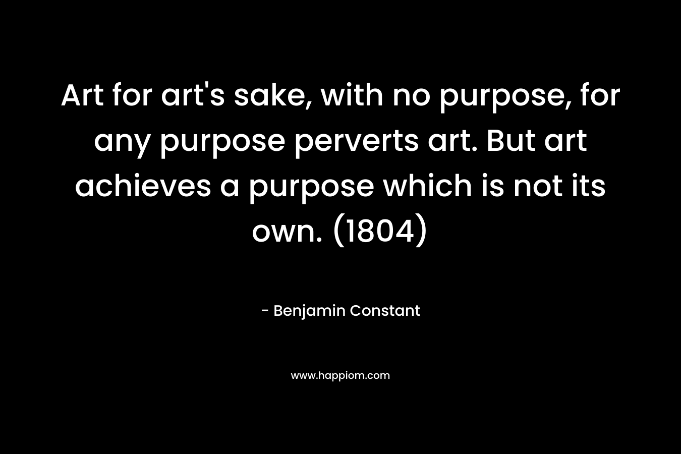 Art for art’s sake, with no purpose, for any purpose perverts art. But art achieves a purpose which is not its own. (1804) – Benjamin Constant