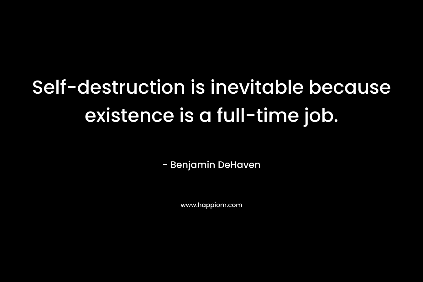 Self-destruction is inevitable because existence is a full-time job. – Benjamin DeHaven