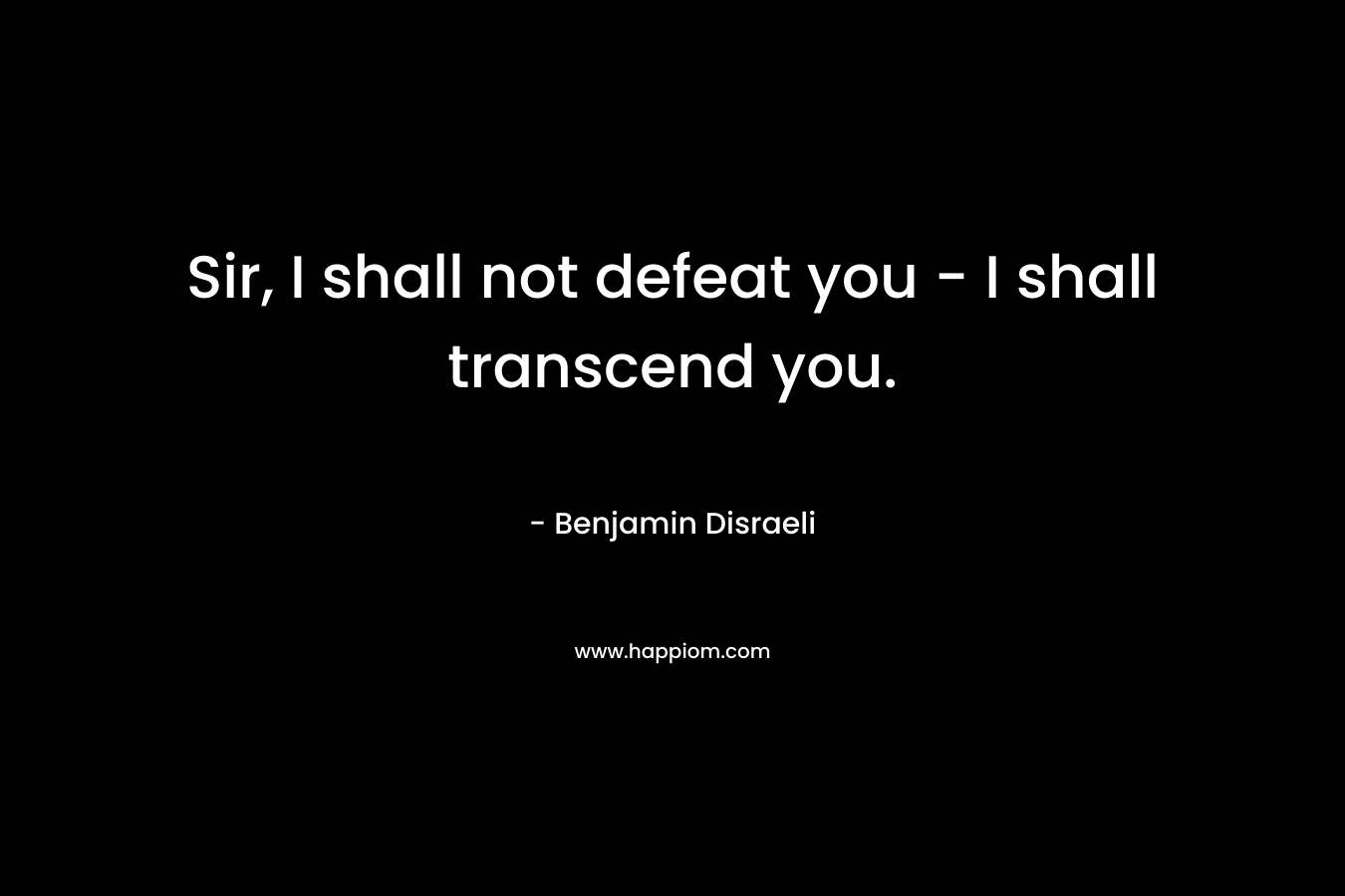Sir, I shall not defeat you – I shall transcend you. – Benjamin Disraeli