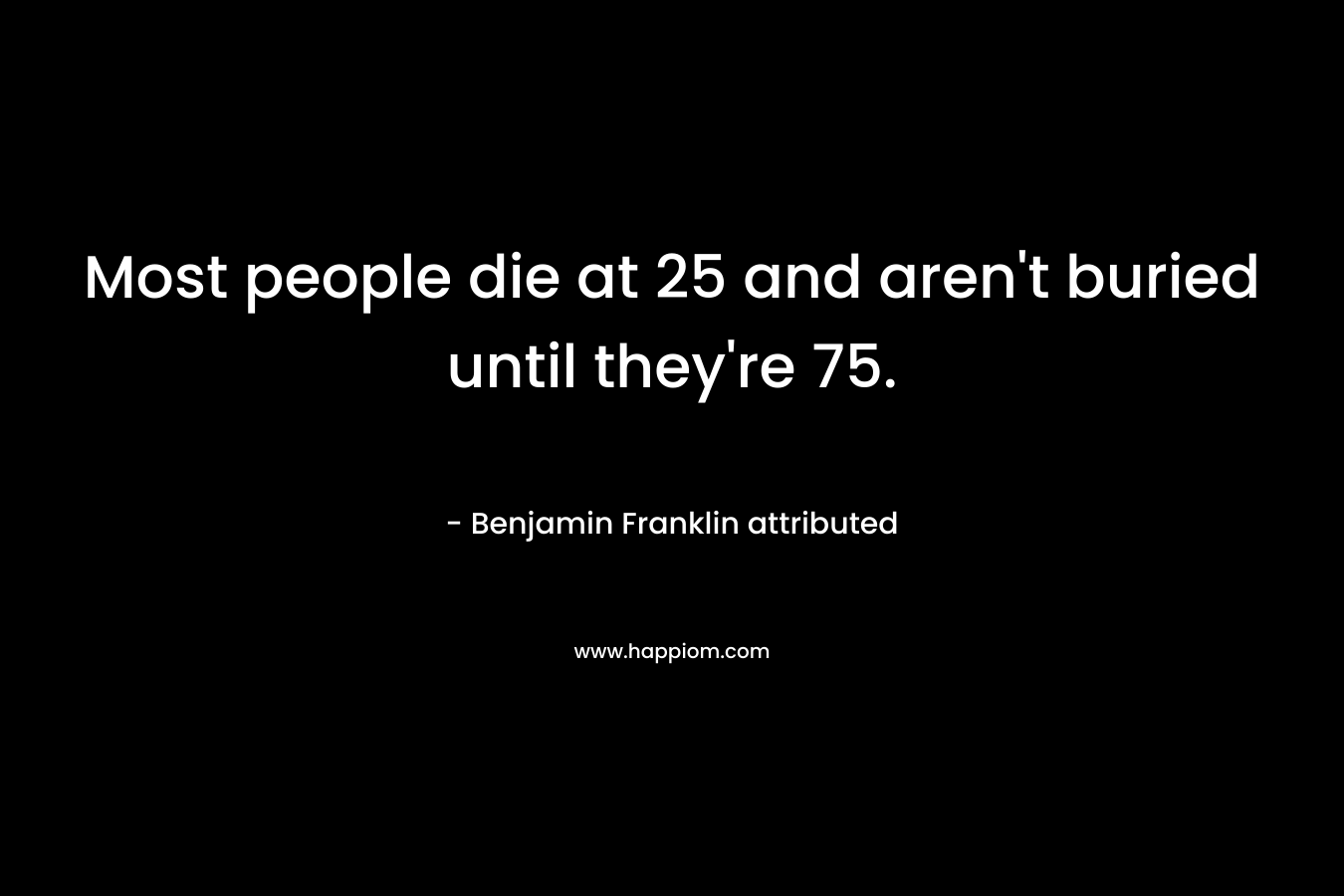 Most people die at 25 and aren’t buried until they’re 75. – Benjamin Franklin attributed