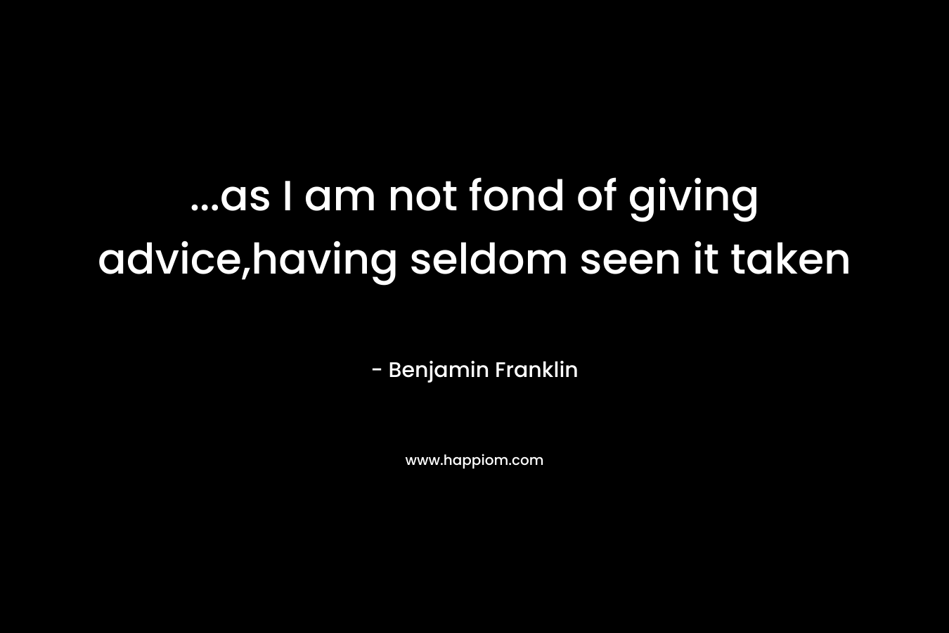 …as I am not fond of giving advice,having seldom seen it taken – Benjamin Franklin