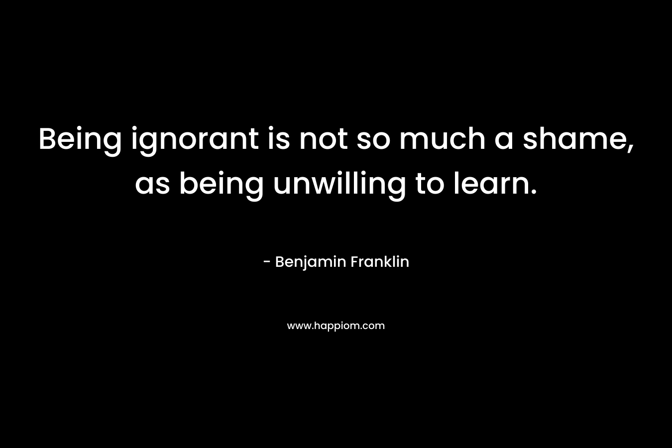 Being ignorant is not so much a shame, as being unwilling to learn. – Benjamin Franklin