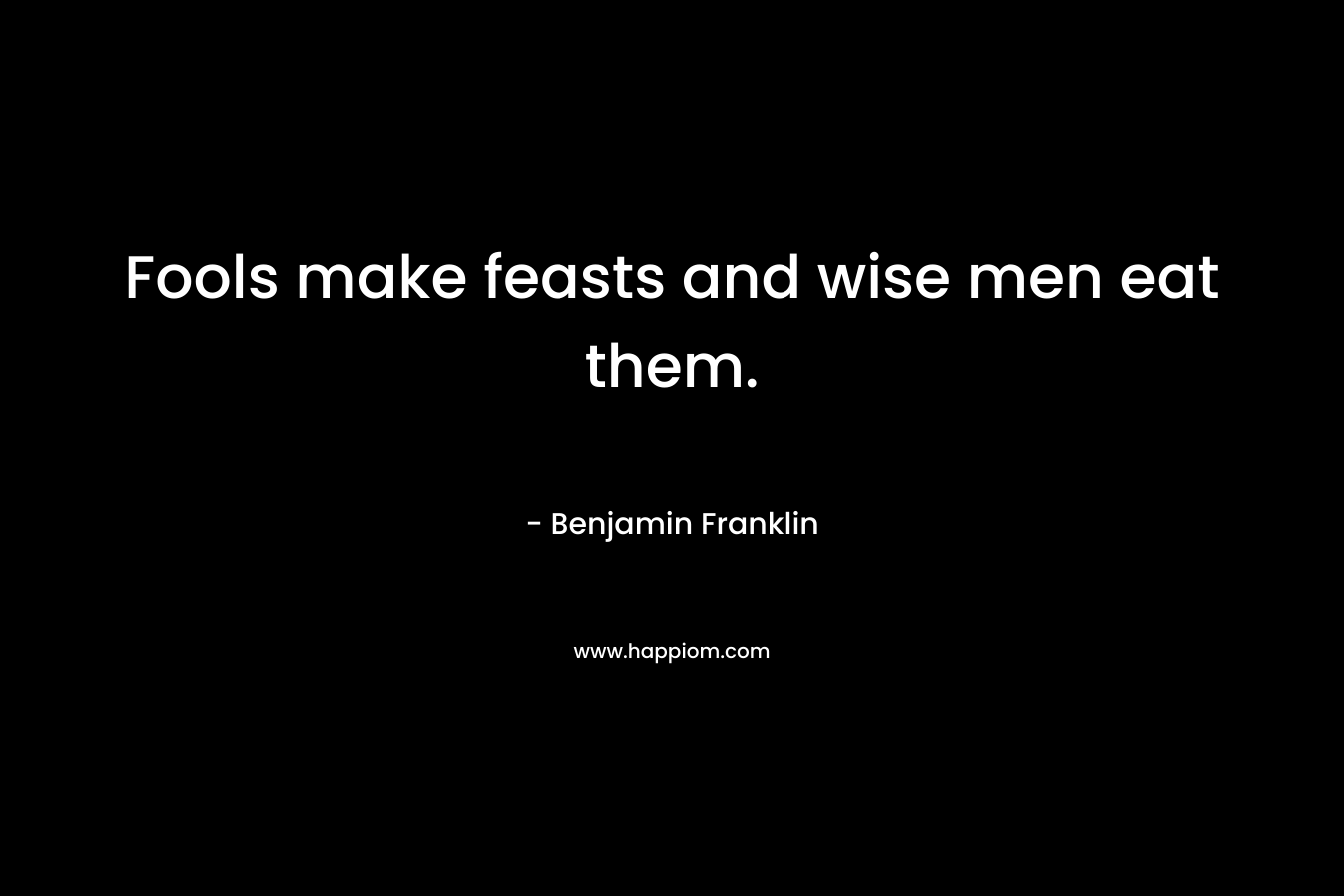 Fools make feasts and wise men eat them. – Benjamin Franklin