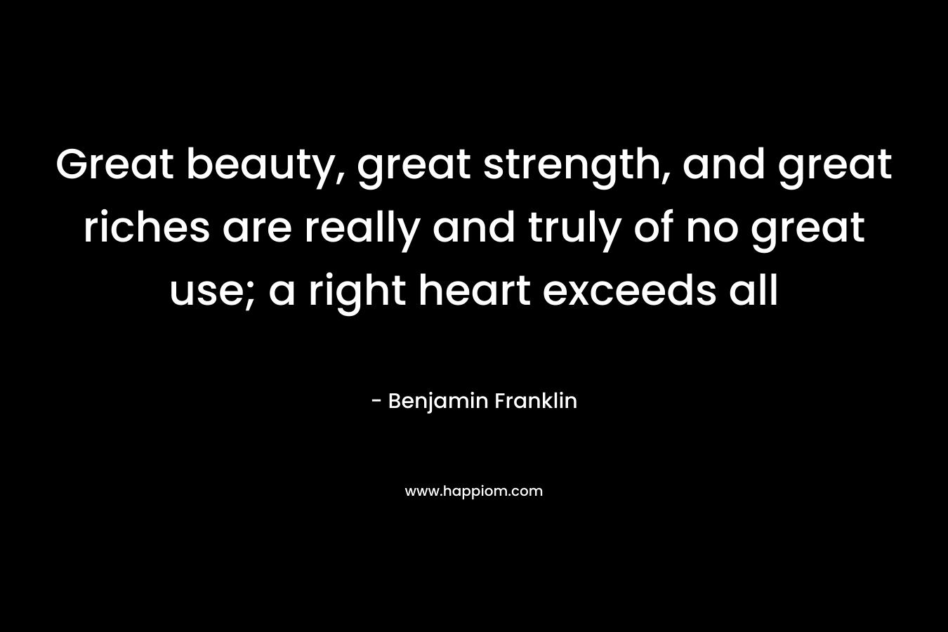 Great beauty, great strength, and great riches are really and truly of no great use; a right heart exceeds all – Benjamin Franklin