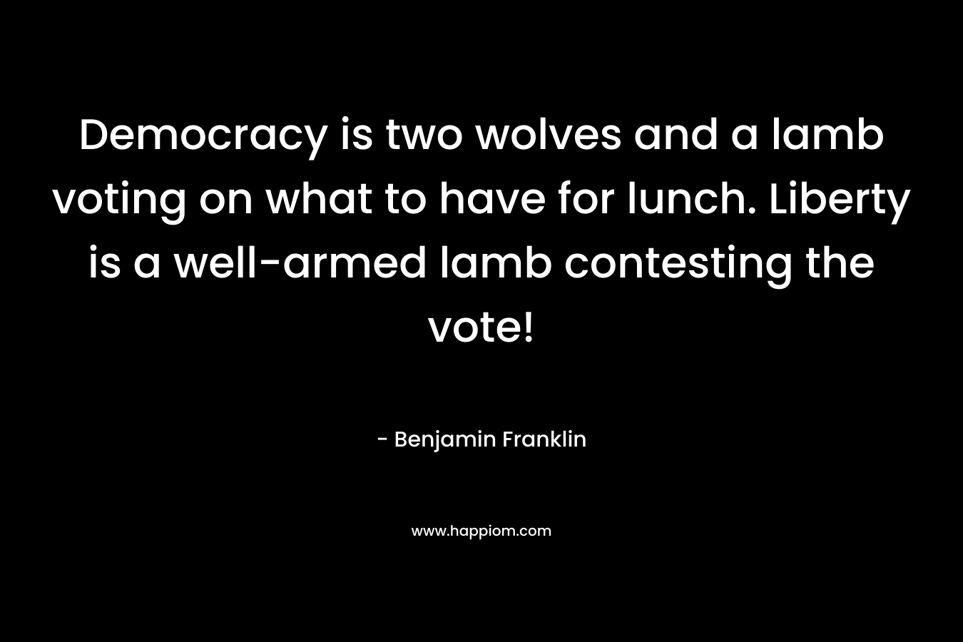 Democracy is two wolves and a lamb voting on what to have for lunch. Liberty is a well-armed lamb contesting the vote! – Benjamin Franklin