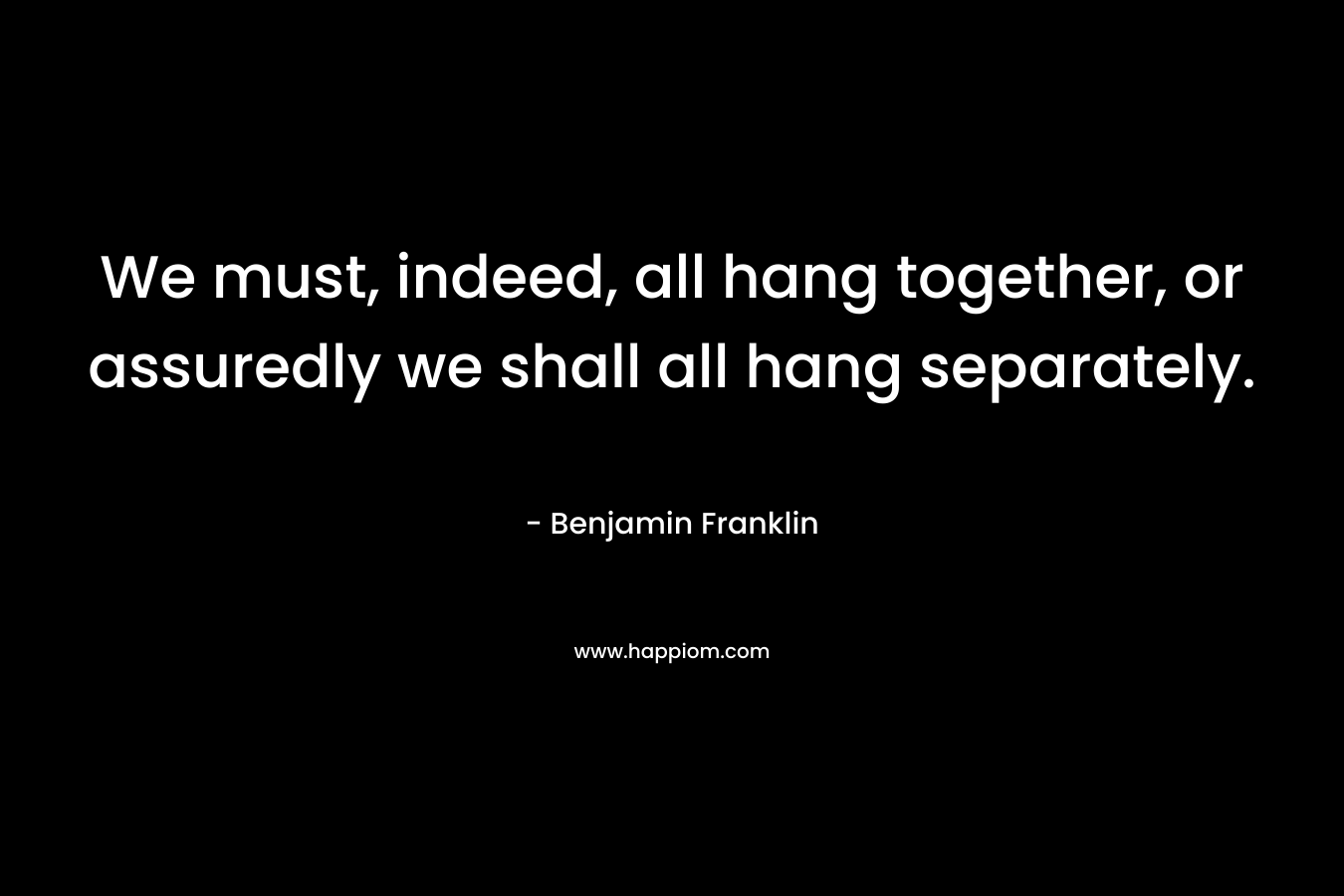 We must, indeed, all hang together, or assuredly we shall all hang separately. – Benjamin Franklin