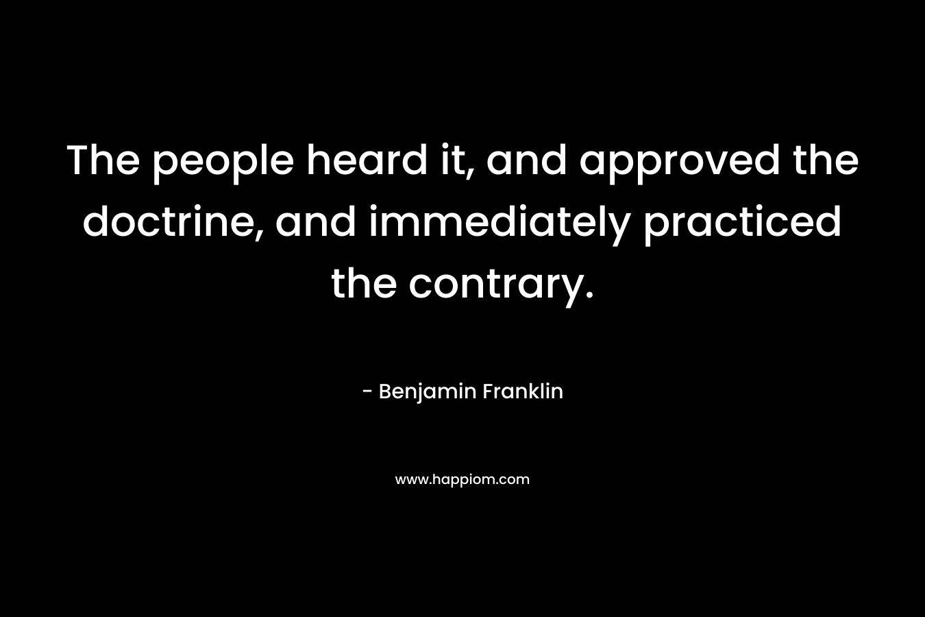 The people heard it, and approved the doctrine, and immediately practiced the contrary. – Benjamin Franklin