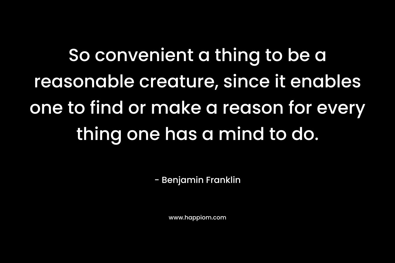 So convenient a thing to be a reasonable creature, since it enables one to find or make a reason for every thing one has a mind to do.