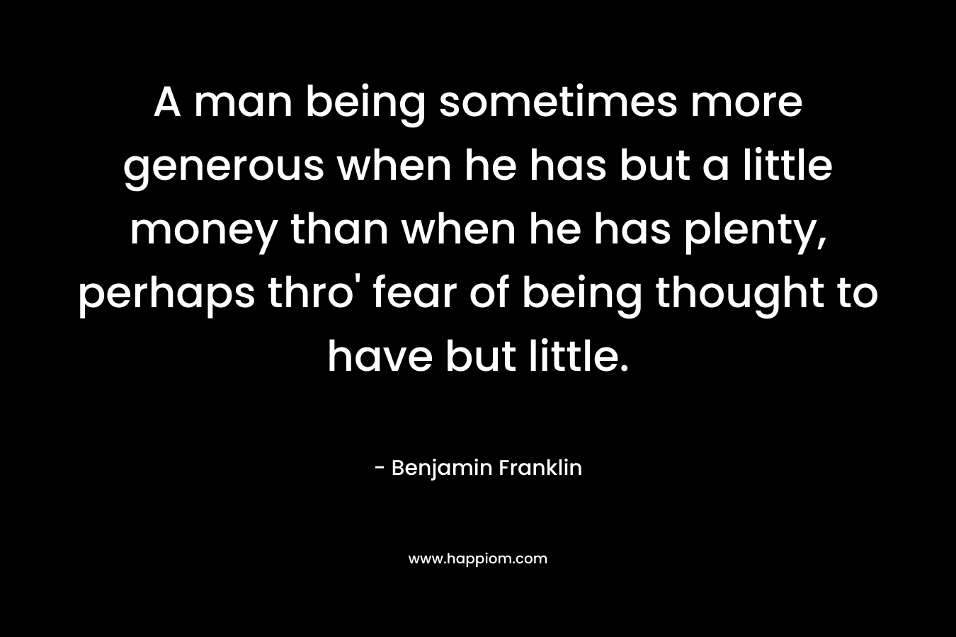 A man being sometimes more generous when he has but a little money than when he has plenty, perhaps thro’ fear of being thought to have but little. – Benjamin Franklin