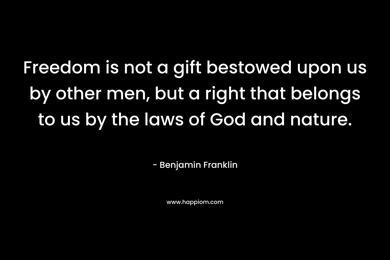Freedom is not a gift bestowed upon us by other men, but a right that belongs to us by the laws of God and nature. – Benjamin Franklin
