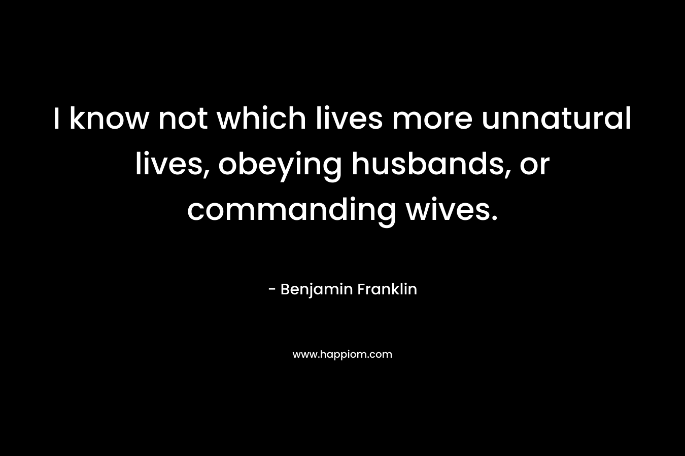 I know not which lives more unnatural lives, obeying husbands, or commanding wives. – Benjamin Franklin